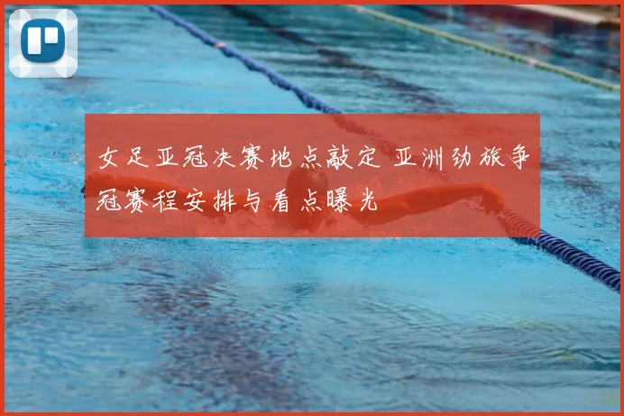 女足亚冠决赛地点敲定 亚洲劲旅争冠赛程安排与看点曝光