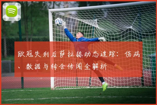 欧冠失利后萨拉赫动态追踪：伤病、数据与转会传闻全解析