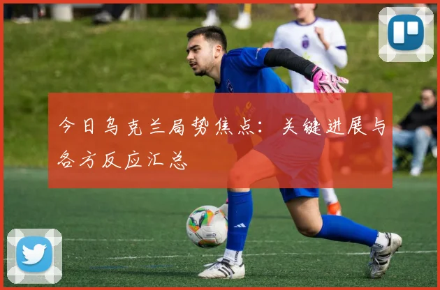 今日乌克兰局势焦点：关键进展与各方反应汇总