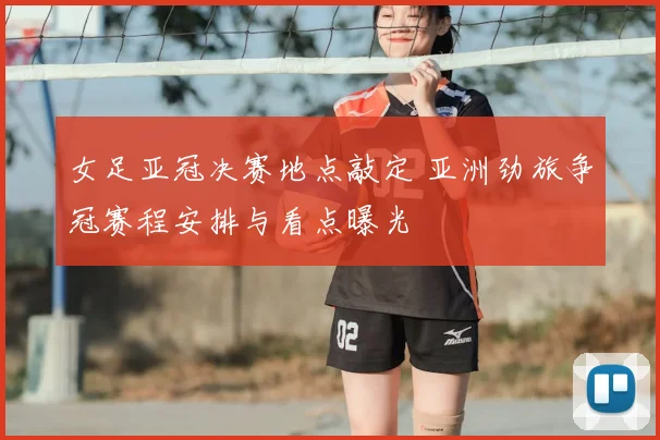 女足亚冠决赛地点敲定 亚洲劲旅争冠赛程安排与看点曝光