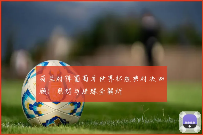 荷兰对阵葡萄牙世界杯经典对决回顾：恩怨与进球全解析
