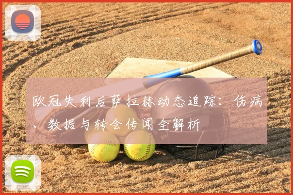 欧冠失利后萨拉赫动态追踪：伤病、数据与转会传闻全解析