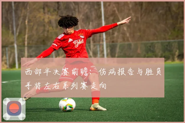 西部半决赛前瞻：伤病报告与胜负手将左右系列赛走向