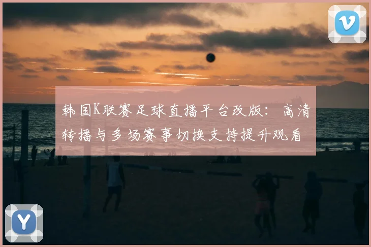 韩国K联赛足球直播平台改版：高清转播与多场赛事切换支持提升观看体验与覆盖范围