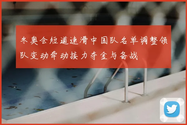 冬奥会短道速滑中国队名单调整领队变动牵动接力夺金与备战