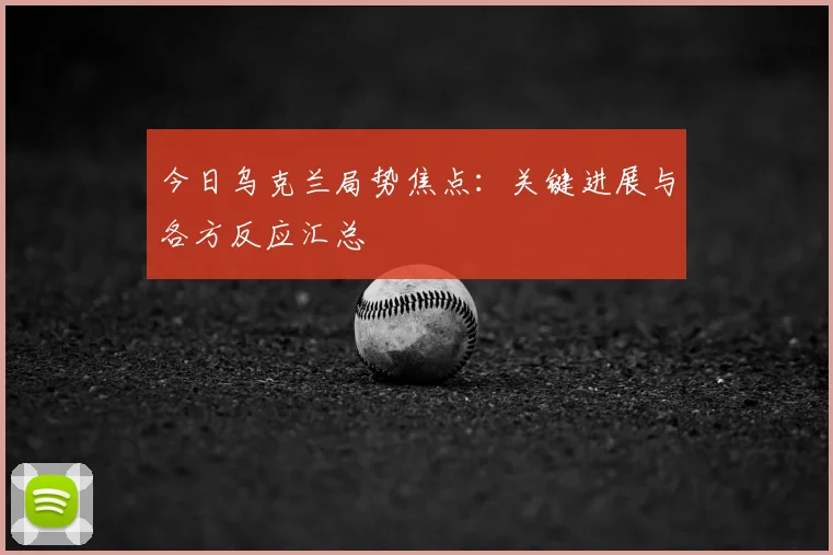今日乌克兰局势焦点：关键进展与各方反应汇总