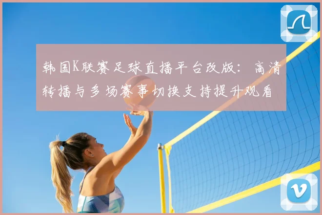 韩国K联赛足球直播平台改版：高清转播与多场赛事切换支持提升观看体验与覆盖范围