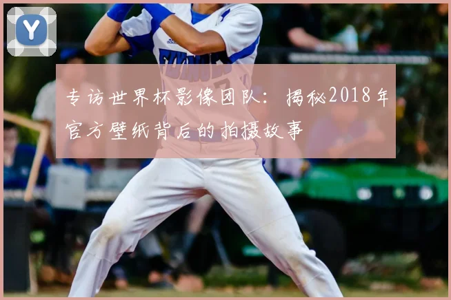 专访世界杯影像团队：揭秘2018年官方壁纸背后的拍摄故事