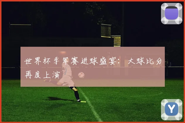 世界杯季军赛进球盛宴：大球比分再度上演