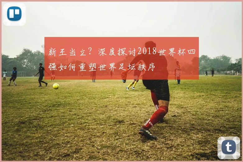 新王当立?深度探讨2018世界杯四强如何重塑世界足坛秩序