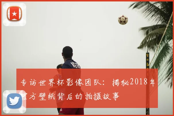 专访世界杯影像团队：揭秘2018年官方壁纸背后的拍摄故事