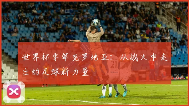 世界杯季军克罗地亚：从战火中走出的足球新力量