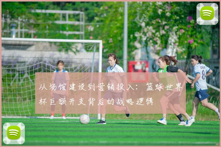 从场馆建设到营销投入:篮球世界杯巨额开支背后的战略逻辑